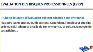 EVALUATION DES RISQUES PROFESSIONNELS (EvRP)
Choisir les outils d’évaluation qui sont adaptés à son entreprise
Plusieurs techniques ou outils existent. Cependant, l’employeur choisira
celle ou celui adapté à la taille de son entreprise, sa culture, la nature de
ses activités…
 