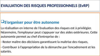 EVALUATION DES RISQUES PROFESSIONNELS (EvRP)
S’organiser pour être autonome
La réalisation en interne de l’évaluation des risques est à privilégier.
Néanmoins, l’employeur peut s’appuyer sur des aides extérieures. Cette
autonomie permet au chef d’entreprise de :
- Rester maître des décisions garantissant la maîtrise des risques,
- Contribuer à l’appropriation de la démarche par l’encadrement et les
salariés.
 