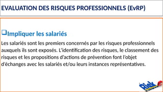 EVALUATION DES RISQUES PROFESSIONNELS (EvRP)
Impliquer les salariés
Les salariés sont les premiers concernés par les risques professionnels
auxquels ils sont exposés. L’identification des risques, le classement des
risques et les propositions d’actions de prévention font l’objet
d’échanges avec les salariés et/ou leurs instances représentatives.
 