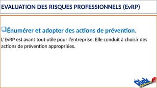 EVALUATION DES RISQUES PROFESSIONNELS (EvRP)
Énumérer et adopter des actions de prévention.
L'EvRP est avant tout utile pour l’entreprise. Elle conduit à choisir des
actions de prévention appropriées.
 