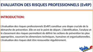 EVALUATION DES RISQUES PROFESSIONNELS (EvRP)
INTRODUCTION:
L’évaluation des risques professionnels (EvRP) constitue une étape cruciale de la
démarche de prévention. Elle en est le point de départ. L’identification, l’analyse et
le classement des risques permettent de définir les actions de prévention les plus
appropriées, couvrant les dimensions techniques, humaines et organisationnelles.
L’évaluation des risques doit être renouvelée régulièrement.
 