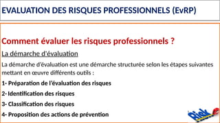 EVALUATION DES RISQUES PROFESSIONNELS (EvRP)
Comment évaluer les risques professionnels ?
La démarche d'évaluation
La démarche d’évaluation est une démarche structurée selon les étapes suivantes
mettant en œuvre différents outils :
1- Préparation de l’évaluation des risques
2- Identification des risques
3- Classification des risques
4- Proposition des actions de prévention
 