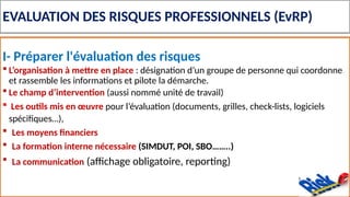 EVALUATION DES RISQUES PROFESSIONNELS (EvRP)
I- Préparer l'évaluation des risques
 L’organisation à mettre en place : désignation d’un groupe de personne qui coordonne
et rassemble les informations et pilote la démarche.
 Le champ d’intervention (aussi nommé unité de travail)
 Les outils mis en œuvre pour l’évaluation (documents, grilles, check-lists, logiciels
spécifiques…),
 Les moyens financiers
 La formation interne nécessaire (SIMDUT, POI, SBO……..)
 La communication (affichage obligatoire, reporting)
 