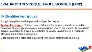 EVALUATION DES RISQUES PROFESSIONNELS (EvRP)
II- Identifier les risques
Il s’agit de repérer les dangers et d’analyser les risques
Repérer les dangers, c’est mettre en évidence les propriétés intrinsèques d’un
équipement, d’un agent chimique ou biologique généré par les activités ou utilisé
dans les procédés de travail, susceptibles de causer un dommage à l’intégrité
physique ou mentale des salariés.
C’est également à cette étape que sont repérés les facteurs de pénibilité.
 