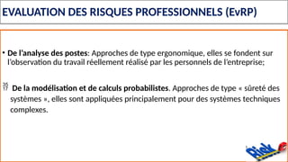 EVALUATION DES RISQUES PROFESSIONNELS (EvRP)
• De l’analyse des postes: Approches de type ergonomique, elles se fondent sur
l’observation du travail réellement réalisé par les personnels de l’entreprise;
 De la modélisation et de calculs probabilistes. Approches de type « sûreté des
systèmes », elles sont appliquées principalement pour des systèmes techniques
complexes.
 
