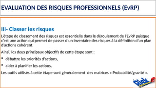 EVALUATION DES RISQUES PROFESSIONNELS (EvRP)
III- Classer les risques
L’étape de classement des risques est essentielle dans le déroulement de l'EvRP puisque
c’est une action qui permet de passer d’un inventaire des risques à la définition d’un plan
d’actions cohérent.
Ainsi, les deux principaux objectifs de cette étape sont :
 débattre les priorités d’actions,
 aider à planifier les actions.
Les outils utilisés à cette étape sont généralement des matrices « Probabilité/gravité ».
 