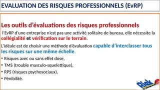 EVALUATION DES RISQUES PROFESSIONNELS (EvRP)
Les outils d’évaluations des risques professionnels
l’EvRP d’une entreprise n’est pas une activité solitaire de bureau, elle nécessite la
collégialité et vérification sur le terrain.
L’idéale est de choisir une méthode d’évaluation capable d’interclasser tous
les risques sur une même échelle.
• Risques avec ou sans effet dose,
• TMS (trouble musculo-squelettique),
• RPS (risques psychosociaux),
• Pénibilité.
 