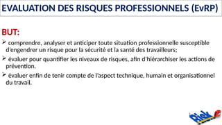 EVALUATION DES RISQUES PROFESSIONNELS (EvRP)
BUT:
 comprendre, analyser et anticiper toute situation professionnelle susceptible
d’engendrer un risque pour la sécurité et la santé des travailleurs;
 évaluer pour quantifier les niveaux de risques, afin d’hiérarchiser les actions de
prévention.
 évaluer enfin de tenir compte de l’aspect technique, humain et organisationnel
du travail.
 