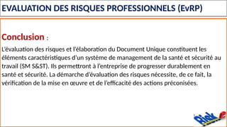EVALUATION DES RISQUES PROFESSIONNELS (EvRP)
Conclusion :
L’évaluation des risques et l’élaboration du Document Unique constituent les
éléments caractéristiques d’un système de management de la santé et sécurité au
travail (SM S&ST). Ils permettront à l’entreprise de progresser durablement en
santé et sécurité. La démarche d’évaluation des risques nécessite, de ce fait, la
vérification de la mise en œuvre et de l’efficacité des actions préconisées.
 