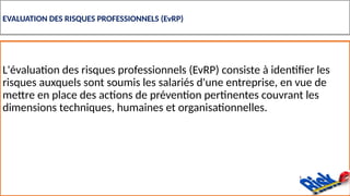 EVALUATION DES RISQUES PROFESSIONNELS (EvRP)
L'évaluation des risques professionnels (EvRP) consiste à identifier les
risques auxquels sont soumis les salariés d'une entreprise, en vue de
mettre en place des actions de prévention pertinentes couvrant les
dimensions techniques, humaines et organisationnelles.
 
