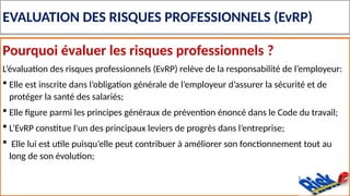 EVALUATION DES RISQUES PROFESSIONNELS (EvRP)
Pourquoi évaluer les risques professionnels ?
L’évaluation des risques professionnels (EvRP) relève de la responsabilité de l’employeur:
 Elle est inscrite dans l’obligation générale de l’employeur d’assurer la sécurité et de
protéger la santé des salariés;
 Elle figure parmi les principes généraux de prévention énoncé dans le Code du travail;
 L’EvRP constitue l'un des principaux leviers de progrès dans l’entreprise;
 Elle lui est utile puisqu’elle peut contribuer à améliorer son fonctionnement tout au
long de son évolution;
 