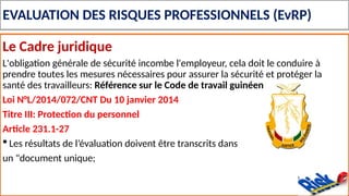 EVALUATION DES RISQUES PROFESSIONNELS (EvRP)
Le Cadre juridique
L'obligation générale de sécurité incombe l'employeur, cela doit le conduire à
prendre toutes les mesures nécessaires pour assurer la sécurité et protéger la
santé des travailleurs: Référence sur le Code de travail guinéen
Loi N°L/2014/072/CNT Du 10 janvier 2014
Titre III: Protection du personnel
Article 231.1-27
 Les résultats de l’évaluation doivent être transcrits dans
un "document unique;
 