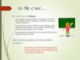 Un TBI, c’est … 
 Avant tout un tableau 
- Sur lequel on peut écrire, surligner, annoter 
des pages déjà créées en amont ou que je 
crée en direct … 
- Sur lequel on peut afficher des images, des 
dessins, des photos, des vidéos, des textes … 
et les annoter devant la classe 
- Sur lequel ce que j’écris en manuscrit peut se 
transformer en texte 
Mais surtout qui garde des traces, même 
si j’efface ! 
Exemple d’activité pédagogique 
demandant une mémorisation de 
l’activité des élèves 
 