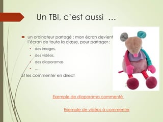 Un TBI, c’est aussi … 
 un ordinateur partagé : mon écran devient 
l’écran de toute la classe, pour partager : 
• des images, 
• des vidéos, 
• des diaporamas 
• … 
Et les commenter en direct 
Exemple de diaporama commenté 
Exemple de vidéos à commenter 
 