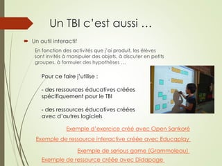 Un TBI c’est aussi … 
 Un outil interactif 
En fonction des activités que j’ai produit, les élèves 
sont invités à manipuler des objets, à discuter en petits 
groupes, à formuler des hypothèses … 
Pour ce faire j’utilise : 
- des ressources éducatives créées 
spécifiquement pour le TBI 
- des ressources éducatives créées 
avec d’autres logiciels 
Exemple d’exercice créé avec Open Sankoré 
Exemple de ressource interactive créée avec Educaplay 
Exemple de serious game (Grammoleau) 
Exemple de ressource créée avec Didapage 
 