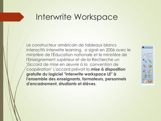 Interwrite Workspace 
Le constructeur américain de tableaux blancs 
interactifs Interwrite learning, a signé en 2006 avec le 
ministère de l'Éducation nationale et le ministère de 
l'Enseignement supérieur et de la Recherche un 
"accord de mise en oeuvre à la convention de 
coopération" L'accord prévoit la mise à disposition 
gratuite du logiciel "Interwrite workspace LE" à 
l'ensemble des enseignants, formateurs, personnels 
d'encadrement, étudiants et élèves. 
 