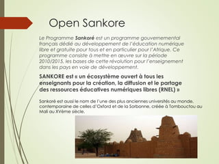 Open Sankore 
Le Programme Sankoré est un programme gouvernemental 
français dédié au développement de l’éducation numérique 
libre et gratuite pour tous et en particulier pour l’Afrique. Ce 
programme consiste à mettre en oeuvre sur la période 
2010/2015, les bases de cette révolution pour l’enseignement 
dans les pays en voie de développement. 
SANKORE est « un écosystème ouvert à tous les 
enseignants pour la création, la diffusion et le partage 
des ressources éducatives numériques libres (RNEL) » 
Sankoré est aussi le nom de l’une des plus anciennes universités au monde, 
contemporaine de celles d’Oxford et de la Sorbonne, créée à Tombouctou au 
Mali au XVème siècle. 
 