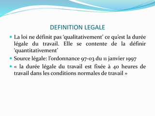 DEFINITION LEGALE
 La loi ne définit pas ‘qualitativement’ ce qu’est la durée
légale du travail. Elle se contente de la d...