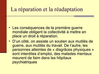 La réparation et la réadaptation Les conséquences de la première guerre mondiale obligent la collectivité à mettre en place un droit à réparation. D’un côté, on assiste un soutien aux mutilés de guerre, aux mutilés du travail. De l’autre, les personnes atteintes de « disgrâces physiques » sont interdites d’emploi, des malades mentaux meurent de faim dans les hôpitaux psychiatriques 