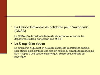 La Caisse Nationale de solidarité pour l’autonomie (CNSA) La CNSA gère le budget affecté à la dépendance  et appuie les départements dans leur gestion des MDPH Le Cinquième risque  Le cinquième risque est un nouveau champ de la protection sociale. Son objectif est d’attribuer une aide en nature ou en espèces à ceux qui sont frappés d’une déficience physique, sensorielle, mentale ou psychique.  