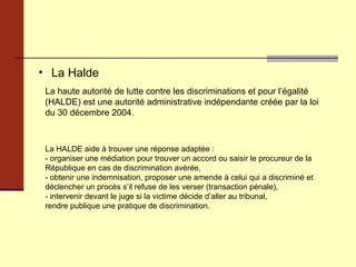 La Halde La haute autorité de lutte contre les discriminations et pour l’égalité (HALDE) est une autorité administrative indépendante créée par la loi du 30 décembre 2004. La HALDE aide à trouver une réponse adaptée : - organiser une médiation pour trouver un accord ou saisir le procureur de la République en cas de discrimination avérée, - obtenir une indemnisation, proposer une amende à celui qui a discriminé et déclencher un procès s’il refuse de les verser (transaction pénale), - intervenir devant le juge si la victime décide d’aller au tribunal, rendre publique une pratique de discrimination.  
