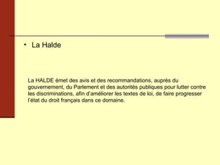 La Halde La HALDE émet des avis et des recommandations, auprès du gouvernement, du Parlement et des autorités publiques pour lutter contre les discriminations, afin d’améliorer les textes de loi, de faire progresser l’état du droit français dans ce domaine. 