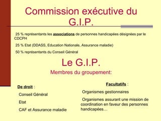 Commission exécutive du G.I.P. Le G.I.P. Membres du groupement: 25 % représentants les  associations  de personnes handicapées désignées par le CDCPH 25 % Etat (DDASS, Education Nationale, Assurance maladie) 50 % représentants du Conseil Général De droit  : Conseil Général Etat CAF et Assurance maladie Facultatifs  : Organismes gestionnaires Organismes assurant une mission de coordination en faveur des personnes handicapées… 