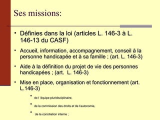 Ses missions: Définies dans la loi (articles L. 146-3 à L. 146-13 du CASF) Accueil, information, accompagnement, conseil à la personne handicapée et à sa famille ; (art. L. 146-3) Aide à la définition du projet de vie des personnes handicapées ; (art.  L. 146-3) Mise en place, organisation et fonctionnement (art.  L.146-3) de l ’équipe pluridisciplinaire,  de la commission des droits et de l’autonomie, de la conciliation interne ;  