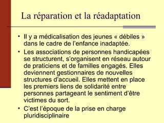 La réparation et la réadaptation Il y a médicalisation des jeunes « débiles » dans le cadre de l’enfance inadaptée. Les associations de personnes handicapées se structurent, s’organisent en réseau autour de praticiens et de familles engagés. Elles deviennent gestionnaires de nouvelles structures d’accueil. Elles mettent en place les premiers liens de solidarité entre personnes partageant le sentiment d’être victimes du sort. C’est l’époque de la prise en charge pluridisciplinaire 