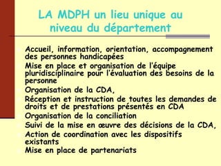 LA MDPH un lieu unique au niveau du département Accueil, information, orientation, accompagnement des personnes handicapées Mise en place et organisation de l’équipe pluridisciplinaire pour l’évaluation des besoins de la personne Organisation de la CDA, Réception et instruction de toutes les demandes de droits et de prestations présentés en CDA Organisation de la conciliation Suivi de la mise en œuvre des décisions de la CDA, Action de coordination avec les dispositifs existants Mise en place de partenariats   