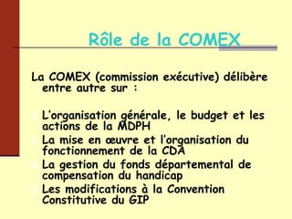 Rôle de la COMEX La COMEX (commission exécutive) délibère entre autre sur : L’organisation générale, le budget et les actions de la MDPH La mise en œuvre et l’organisation du fonctionnement de la CDA  La gestion du fonds départemental de compensation du handicap Les modifications à la Convention Constitutive du GIP 