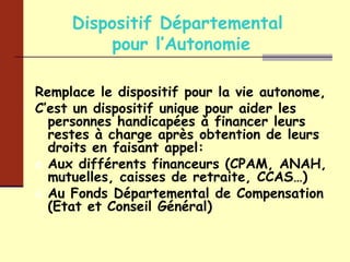 Dispositif Départemental  pour l’Autonomie Remplace le dispositif pour la vie autonome, C’est un dispositif unique pour aider les personnes handicapées à financer leurs restes à charge après obtention de leurs droits en faisant appel: Aux différents financeurs (CPAM, ANAH, mutuelles, caisses de retraite, CCAS…) Au Fonds Départemental de Compensation (Etat et Conseil Général) 
