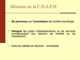 Missions de la C.D.A.P.H Se prononce  sur  l'orientation  de l’enfant handicapé  Désigne  les types d’établissements ou de services correspondant aux besoins de l'enfant ou de l'adolescent.  Date de validité de décision : immédiate 