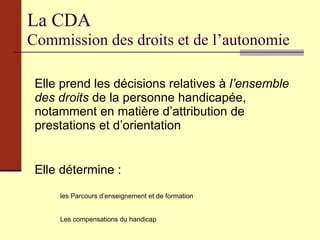 La CDA Commission des droits et de l’autonomie Elle prend les décisions relatives à  l’ensemble des droits  de la personne handicapée, notamment en matière d’attribution de prestations et d’orientation Elle détermine : les Parcours d’enseignement et de formation Les compensations du handicap 