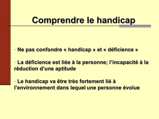   Comprendre le handicap   Ne pas confondre « handicap » et « déficience » La déficience est liée à la personne; l’incapacité à la réduction d’une aptitude Le handicap va être très fortement lié à l’environnement dans lequel   une personne évolue 