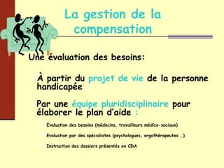 La gestion de la compensation Une évaluation des besoins: À partir du  projet de vie  de la personne handicapée Par une  équipe pluridisciplinaire  pour   élaborer le plan d’aide  : Evaluation des besoins (médecins, travailleurs médico-sociaux) Evaluation par des spécialistes (psychologues, ergothérapeutes …) Instruction des dossiers présentés en CDA 