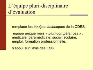 L’équipe pluri-disciplinaire d’évaluation remplace les  équipes techniques  de la CDES, équipe unique mais «  pluri-compétences  » : médicale, paramédicale, social, scolaire, emploi, formation professionnelle, s’appui sur l’avis des ESS 