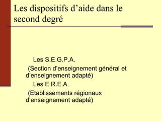 Les dispositifs d’aide dans le second degré Les S.E.G.P.A. (Section d’enseignement général et d’enseignement adapté) Les E.R.E.A. (Etablissements régionaux d’enseignement adapté) 