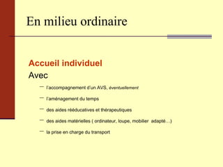 En milieu ordinaire Accueil individuel   Avec l’accompagnement d’un AVS,  éventuellement l’aménagement du temps des aides rééducatives et thérapeutiques des aides matérielles ( ordinateur, loupe, mobilier  adapté…) la prise en charge du transport  