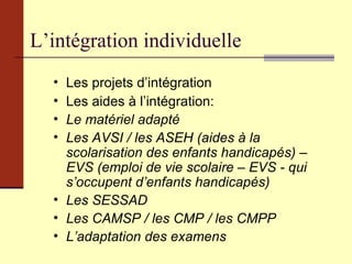 L’intégration individuelle Les projets d’intégration Les aides à l’intégration: Le matériel adapté Les AVSI / les ASEH (aides à la scolarisation des enfants handicapés) – EVS (emploi de vie scolaire – EVS - qui s’occupent d’enfants handicapés) Les SESSAD Les CAMSP / les CMP / les CMPP L’adaptation des examens 