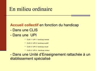 En milieu ordinaire Accueil collectif  en fonction du handicap  - Dans une CLIS - Dans une  UPI CLIS 1 / UPI 1: handicap mental CLIS 2 / UPI 2: handicap auditif CLIS 3 / UPI 3: handicap visuel  CLIS 4 / UPI 4 : handicap moteur - Dans une Unité d’Enseignement rattachée à un établissement spécialisé 