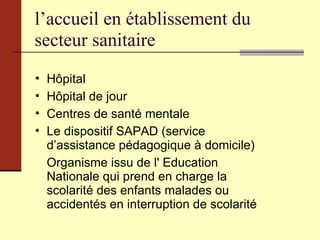 l’accueil en établissement du secteur sanitaire Hôpital Hôpital de jour Centres de santé mentale Le dispositif SAPAD (service d’assistance pédagogique à domicile) Organisme issu de l' Education Nationale qui prend en charge la scolarité des enfants malades ou accidentés en interruption de scolarité 