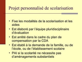 Projet personnalisé de scolarisation Fixe les modalités de la scolarisation et les aides Est élaboré par l’équipe pluridisciplinaire d’évaluation Est arrêté dans le cadre du plan de compensation par la CDA Est établi à la demande de la famille, ou de l’école, ou de l’établissement scolaire PAI si la scolarité ne nécessite pas d’aménagements substantiels 