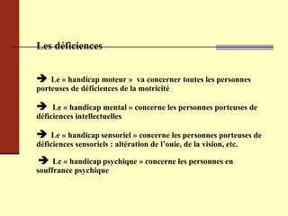 Les déficiences    Le « handicap moteur »  va concerner toutes les personnes porteuses de déficiences de la motricité    Le « handicap mental » concerne les personnes porteuses de déficiences intellectuelles    Le « handicap   sensoriel » concerne les personnes porteuses de déficiences sensoriels : altération de l’ouie, de la vision, etc.      Le « handicap   psychique » concerne les personnes en souffrance psychique 
