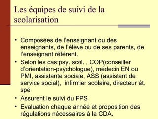 Les équipes de suivi de la scolarisation Composées de l’enseignant ou des enseignants, de l’élève ou de ses parents, de l’enseignant référent. Selon les cas:psy. scol. , COP(conseiller d’orientation-psychologue), médecin EN ou PMI, assistante sociale, ASS (assistant de service social),  infirmier scolaire, directeur ét. spé Assurent le suivi du PPS Evaluation chaque année et proposition des régulations nécessaires à la CDA. 