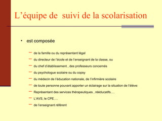 L’équipe de  suivi de la scolarisation   est composée  de la famille ou du représentant légal du directeur de l’école et de l’enseignant de la classe, ou du chef d’établissement , des professeurs concernés du psychologue scolaire ou du copsy du médecin de l’éducation nationale, de l’infirmière scolaire de toute personne pouvant apporter un éclairage sur la situation de l’élève: Représentant des services thérapeutiques , rééducatifs…. L’AVS, le CPE…. de l’enseignant référent  