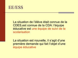 EE/ESS La situation de l’élève était connue de la CDES,est connue de la CDA: l’équipe éducative est  une équipe de suivi de la scolarisation  La situation est nouvelle, il s’agit d’une première demande qui fait l’objet d’une  équipe éducative   