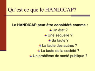 Qu’est ce que le HANDICAP? Le HANDICAP peut être considéré comme : Un état ? Une séquelle ? Sa faute ? La faute des autres ?  La faute de la société ? Un problème de santé publique ? 