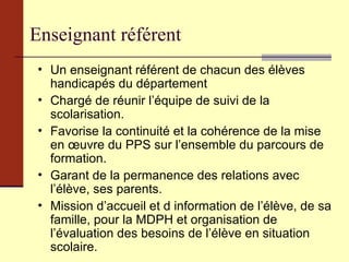 Enseignant référent Un enseignant référent de chacun des élèves handicapés du département  Chargé de réunir l’équipe de suivi de la scolarisation. Favorise la continuité et la cohérence de la mise en œuvre du PPS sur l’ensemble du parcours de formation. Garant de la permanence des relations avec l’élève, ses parents. Mission d’accueil et d information de l’élève, de sa famille, pour la MDPH et organisation de l’évaluation des besoins de l’élève en situation scolaire. 