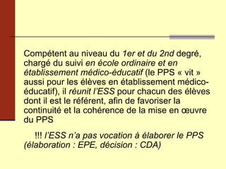 Compétent au niveau du  1er et du 2nd  degré, chargé du suivi  en école ordinaire et en établissement médico-éducatif  (le PPS « vit » aussi pour les élèves en établissement médico-éducatif), il  réunit l’ESS  pour chacun des élèves dont il est le référent, afin de favoriser la continuité et la cohérence de la mise en œuvre du PPS !!!  l’ESS n’a pas vocation à élaborer le PPS (élaboration : EPE, décision : CDA) 